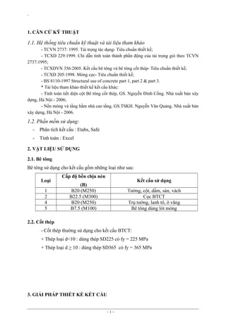 `

1. CĂN CỨ KỸ THUẬT

1.1. Hệ thống tiêu chuẩn kỹ thuật và tài liệu tham khảo
- TCVN 2737: 1995. Tải trọng tác dụng- Tiêu chuẩn thiết kế;
- TCXD 229:1999. Chỉ dẫn tính toán thành phần động của tải trọng gió theo TCVN
2737:1995;
- TCXDVN 356:2005. Kết cấu bê tông và bê tông cốt thép- Tiêu chuẩn thiết kế;
- TCXD 205:1998. Móng cọc- Tiêu chuẩn thiết kế;
- BS 8110-1997 Structural use of concrete part 1, part 2 & part 3.
* Tài liệu tham khảo thiết kế kết cấu khác:
- Tính toán tiết diện cột Bê tông cốt thép, GS. Nguyễn Đình Cống. Nhà xuất bản xây
dựng, Hà Nội - 2006;
- Nền móng và tầng hầm nhà cao tầng, GS.TSKH. Nguyễn Văn Quảng. Nhà xuất bản
xây dựng, Hà Nội - 2006.

1.2. Phần mềm sử dụng:
-

Phân tích kết cấu : Etabs, Safe

-

Tính toán : Excel

2. VẬT LIỆU SỬ DỤNG
2.1. Bê tông
Bê tông sử dụng cho kết cấu gồm những loại như sau:
Loại
1
2
4
5

Cấp độ bền chịu nén

Kết cấu sử dụng

(B)
B20 (M250)
B22.5 (M300)
B20 (M250)
B7.5 (M100)

Tường, cột, dầm, sàn, vách
Cọc BTCT
Trụ tường, lanh tô, ô văng
Bê tông dùng lót móng

2.2. Cốt thép
- Cốt thép thường sử dụng cho kết cấu BTCT:
+ Thép loại d<10 : dùng thép SD225 có fy = 225 MPa
+ Thép loại d > 10 : dùng thép SD365 có fy = 365 MPa

3. GIẢI PHÁP THIẾT KẾ KẾT CẤU

~1~

 