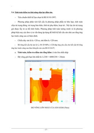`
5.4. Tính toán kiểm tra khả năng chịu lực dầm sàn.

-

Tiêu chuẩn thiết kế lựa chọn là BS 8110-1997;

-

Phương pháp phân tích kết cấu là phương pháp phần tử hữu hạn, tính toán

chịu tải trọng đứng: tải trọng bản thân, tĩnh tải phụ thêm, hoạt tải . Nội lực do tải trọng
gió được lấy từ sơ đồ tính Etabs. Phương pháp tính toán tường minh và là phương
pháp hiện nay các đơn vị tư vấn đang áp dụng để thiết kế kết cấu sàn nhà cao tầng ứng
lực trước căng sau có bám dính;
-

Chiều dày sàn là hs=120 m, sàn hầm hs=120 mm.

-

Bê tông kết cấu hệ sàn là f cu=B=20 MPa ≥ C20 đáp ứng yêu cầu cho kết cấu bê tông

ứng lực trước căng sau theo khuyến cáo của BS 8110-97;

a. Tính toán, kiểm tra dầm sàn tầng hầm: ô sàn lớn nhất nhịp
-

Độ võng giới hạn lớn nhất là: L/250 = 6000/250 = 24mm

ĐỘ VÕNG LỚN NHẤT CỦA SÀN HẦM (Thỏa)

~ 27 ~

 