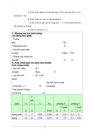 `

C là hệ số khí động, với mặt đón gió C=0.8, mặt hút gió C=-0.6,
mặt bên C=-0.6
K là hệ số độ cao ứng với loại địa hình B
 là hệ số độ tin cậy của tải trọng gió, =1.2 cho công trình tuổi
thọ thiết kế là 50 năm
n là hệ số vượt tải, n=1.2.
1. Thoâng soá veà taûi troïng
vaø daïng ñòa hình.
° Vuøng
gioù

IIA

° Daïng ñòa hình

B

° Aùp löïc gioù tieâu
chuaån

0.083

T/m

17

2

m

° Chieàu cao nhaø tính
töø MÑ
2. Xaùc ñònh giaù trò gioù taùc ñoäng
leân coâng trình.
° aùp löïc tieâu

Wj =

chuaån:

Wokjc

° aùp löïc tính

Wj =γ Wj

tt

toaùn:
laø heä soá tin caäy
° trong ñoù: γ =

1.2

cuûa gioù.

° heä soá khí ñoäng
c=0.8+0.6

1.4
h
saø

saøn

hi

n

k

W0

phöông X

phöông Y

Fsaøn,
m

m

taàng treät

1.7

1.7

taàng

3.6

5.3

Fsaø

T/m2

b

T

L

n, T

0.640

0.053

18

4.25

15.7

3.7

0.879

0.073

18

7.51

15.7

6.55

~5~

 