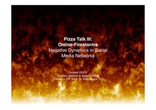 82
1

!
!
!
!
!
!
!
Pizza Talk III:  
Online-Firestorms 
Negative Dynamics in Social
Media Networks!

Sunbelt XXXIV 
Thomas Zorbach & Jürgen Pfeffer 
February 21st 2014, St. Pete Beach, FL!

Center	
  for	
  	
  
Computa-onal	
  	
  Analysis	
  of	
  	
  
Social	
  and	
  Organiza-onal	
  Systems	
  

 