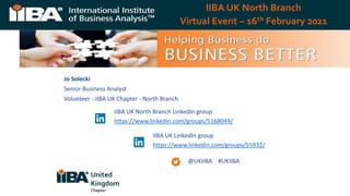 IIBA UK North Branch
Virtual Event – 16th February 2021
Jo Solecki
Senior Business Analyst
Volunteer - IIBA UK Chapter - North Branch
@UKIIBA #UKIIBA
IIBA UK North Branch LinkedIn group
https://www.linkedin.com/groups/5168049/
IIBA UK LinkedIn group
https://www.linkedin.com/groups/55932/
United
Kingdom
Chapter
 