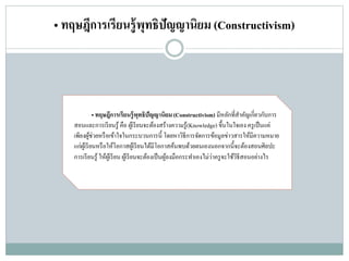• ทฤษฎีการเรียนรู้พุทธิปัญญานิยม (Constructivism)
• ทฤษฎีการเรียนรู้พุทธิปัญญานิยม(Constructivism) มีหลักที่สาคัญเกี่ยวกับการ
สอนและการเรียนรู้ คือ ผู้เรียนจะต้องสร้างความรู้(Knowledge) ขึ้นในใจเอง ครูเป็นแค่
เพียงผู้ช่วยหรือเข้าใจในกระบวนการนี้ โดยหาวิธีการจัดการข้อมูลข่าวสารให้มีความหมาย
แก่ผู้เรียนหรือให้โอกาสผู้เรียนได้มีโอกาสค้นพบด้วยตนเองนอกจากนี้จะต้องสอนศิลปะ
การเรียนรู้ ให้ผู้เรียน ผู้เรียนจะต้องเป็นผู้ลงมือกระทาเองไม่ว่าครูจะใช้วิธีสอนอย่างไร
 