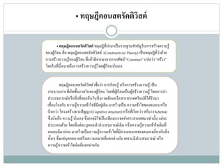 • ทฤษฎีคอนสตรัคติวิสต์
• ทฤษฎีคอนสตรัคติวิสต์ ทฤษฎีที่นามาเป็นรากฐานสาคัญในการสร้างความรู้
ของผู้เรียน คือ ทฤษฎีคอนสตรัคติวิสต์ (ConstructivistTheory) เป็นทฤษฎีที่ว่าด้วย
การสร้างความรู้ของผู้เรียนซึ่งถ้าพิจารณาจากรากศัพท์ “Construct”แปลว่า “สร้าง”
โดยในที่นี้หมายถึงการสร้างความรู้โดยผู้เรียนนั่นเอง
ทฤษฎีคอนสตรัคติวิสต์เชื่อว่า การเรียนรู้ หรือการสร้างความรู้ เป็น
กระบวนการที่เกิดขึ้นภายในของผู้เรียน โดยที่ผู้เรียนเป็นผู้สร้างความรู้ โดยการนา
ประสบการณ์หรือสิ่งที่พบเห็นในสิ่งแวดล้อมหรือสารสนเทศใหม่ที่ได้รับมา
เชื่อมโยงกับ ความรู้ความเข้าใจที่มีอยู่เดิมมาสร้างเป็น ความเข้าใจของตนเองหรือ
เรียกว่า โครงสร้างทางปัญญา (Cognitivestructure) หรือที่เรียกว่า สกีมา (Schema)
ซึ่งนั่นคือ ความรู้ นั่นเอง ซึ่งอาจมิใช่เป็นเพียงการจดจาสารสนเทศมาเท่านั้น แต่จะ
ประกอบด้วย โดยที่แต่ละบุคคลนาประสบการณ์เดิม หรือความรู้ความเข้าใจเดิมที่
ตนเองมีมาก่อน มาสร้างเป็นความรู้ความเข้าใจที่มีความหมายของตนเองเกี่ยวกับสิ่ง
นั้นๆ ซึ่งแต่บุคคลอาจสร้างความหมายที่แตกต่างกัน เพราะมีประสบการณ์ หรือ
ความรู้ความเข้าใจเดิมที่แตกต่างกัน
 