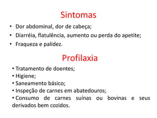 Sintomas
• Dor abdominal, dor de cabeça;
• Diarréia, flatulência, aumento ou perda do apetite;
• Fraqueza e palidez.
Profilaxia
• Tratamento de doentes;
• Higiene;
• Saneamento básico;
• Inspeção de carnes em abatedouros;
• Consumo de carnes suínas ou bovinas e seus
derivados bem cozidos.
 