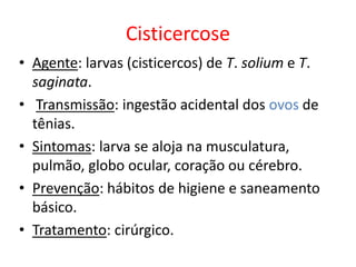 Cisticercose
• Agente: larvas (cisticercos) de T. solium e T.
saginata.
• Transmissão: ingestão acidental dos ovos de
tênias.
• Sintomas: larva se aloja na musculatura,
pulmão, globo ocular, coração ou cérebro.
• Prevenção: hábitos de higiene e saneamento
básico.
• Tratamento: cirúrgico.
 