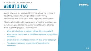 2
ABOUT & FAQ
A PIONEERS DISCOVER REPORT
As an advisory for startup-driven innovation, we receive a
lot of inquiries on how corporates can effectively
collaborate with startups in order to promote innovation.
This helpful guide addresses some of the top questions we
get, leveraging the learnings and insights we’ve gleaned
from over 80+ projects. They include:
- What is the best way to kickstart startup-driven innovation?
- What can my company do to establish sustainable startup-driven
innovation?
- Which innovation methods are most effective for my company?
- How does my company secure internal commitment to
innovation?
 