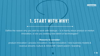 3
Define the reason why you wish to work with startups – is it mainly about product or market
innovation, or are you seeking new talent or technologies?
Reasons to consider:
product innovation / process innovation / market innovation / new business models &
revenue streams /culture & mind-shift / talent search / branding
1. START WITH WHY!
 