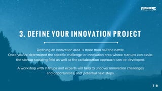 5
Defining an innovation area is more than half the battle.
Once you’ve determined the specific challenge or innovation area where startups can assist,
the startup scouting field as well as the collaboration approach can be developed.
A workshop with startups and experts will help to uncover innovation challenges
and opportunities, and potential next steps.
3. DEFINE YOUR INNOVATION PROJECT
 