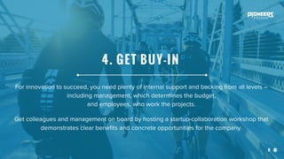 6
For innovation to succeed, you need plenty of internal support and backing from all levels –
including management, which determines the budget,
and employees, who work the projects.
Get colleagues and management on board by hosting a startup-collaboration workshop that
demonstrates clear benefits and concrete opportunities for the company.
4. GET BUY-IN
 