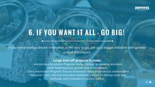 8
If you know startup-driven innovation is the way to go, set up a bigger initiative with greater
output and impact.
Large kick-off projects include:
- Accelerator/Incubator Program: Invite startups to develop solutions
while fostering their growth and development
- Open Innovation Program: Source innovation ideas from various stakeholders
- ‘Discover Club’: Internal innovation taskforce trained on startup tools and
methods, and innovates in guided sprints
6. IF YOU WANT IT ALL - GO BIG!
 