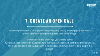 9
Most companies lack a clear process for proactively finding and engaging startups –
often it falls on ill-equipped business units to do the job.
Communicate the challenge you want to solve!
Create an open innovation platform where startups can apply and contribute their solutions.
Then, you can scout the startups with the best ideas and invite them to take part in the
project.
7. CREATE AN OPEN CALL
 