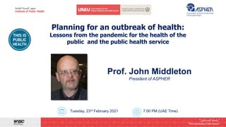 Planning for an outbreak of health:
Lessons from the pandemic for the health of the
public and the public health service
Tuesday, 23rd February 2021 7:00 PM (UAE Time)
Prof. John Middleton
President of ASPHER
 
