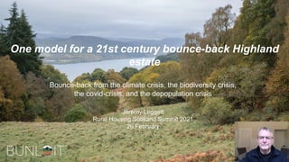 One model for a 21st century bounce-back Highland
estate
Bounce-back from the climate crisis, the biodiversity crisis,
the covid-crisis, and the depopulation crisis
Jeremy Leggett
Rural Housing Scotland Summit 2021
26 February
 