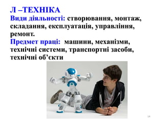 14
Л –ТЕХНІКА
Види діяльності: створювання, монтаж,
складання, експлуатація, управління,
ремонт.
Предмет праці: машини, механізми,
технічні системи, транспортні засоби,
технічні об’єкти
 