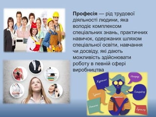 Професія — рід трудової
діяльності людини, яка
володіє комплексом
спеціальних знань, практичних
навичок, одержаних шляхом
спеціальної освіти, навчання
чи досвіду, які дають
можливість здійснювати
роботу в певній сфері
виробництва
 