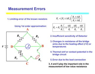 Measurement Errors
( ) 2 2
3 3
1 1
x
R R
R R R
R R
 
±∆
= ±∆  
±∆
 
V
R1
R3
R2
Rx
A
B
C
D
1. Limiting error of the known resistors
3
2 1 2
3
1 1 2 3
1
x
R
R R R
R R
R R R R
 
∆
∆ ∆
= ± ± ±
 
 
2. Insufficient sensitivity of Detector
3. Changes in resistance of the bridge
arms due to the heating effect (I2R) or
temperatures
4. Thermal emf or contact potential in the
bridge circuit
5. Error due to the lead connection
Using 1st order approximation:
3, 4 and 5 play the important role in the
measurement of low value resistance
 