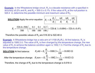 Example In the Wheatstone bridge circuit, R3 is a decade resistance with a specified in
accuracy ±0.2% and R1 and R2 = 500 Ω ± 0.1%. If the value of R3 at the null position is
520.4 Ω, determine the possible minimum and maximum value of RX
3
2 1 2
3
1 1 2 3
1
x
R
R R R
R R
R R R R
 
∆
∆ ∆
= ± ± ±
 
 
SOLUTION Apply the error equation
520.4 500 0.1 0.1 0.2
1 520.4( 1 0.004) 520.4 0.4%
500 100 100 100
x
R
×  
= ± ± ± = ± = ±
 
 
Therefore the possible values of R3 are 518.32 to 522.48 Ω
Example A Wheatstone bridge has a ratio arm of 1/100 (R2/R1). At first balance, R3 is
adjusted to 1000.3 Ω. The value of Rx is then changed by the temperature change, the new
value of R3 to achieve the balance condition again is 1002.1 Ω. Find the change of Rx due to
the temperature change.
SOLUTION At first balance:
2
3
1
1
old 1000.3 10.003
100
x
R
R R
R
= = × = Ω
After the temperature change: 2
3
1
1
new 1002.1 10.021
100
x
R
R R
R
= = × = Ω
Therefore, the change of Rx due to the temperature change is 0.018 Ω
 