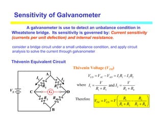 Sensitivity of Galvanometer
A galvanometer is use to detect an unbalance condition in
Wheatstone bridge. Its sensitivity is governed by: Current sensitivity
(currents per unit defection) and internal resistance.
Thévenin Equivalent Circuit
G
A
B
C D
R3
R1 R2
R4
I1 I2
VS
Thévenin Voltage (VTH)
1 1 2 2
CD AC AD
V V V I R I R
= − = −
where 1 2
1 3 2 4
and
V V
I I
R R R R
= =
+ +
Therefore 1 2
1 3 2 4
TH CD
R R
V V V
R R R R
 
= = −
 
+ +
 
consider a bridge circuit under a small unbalance condition, and apply circuit
analysis to solve the current through galvanometer
 