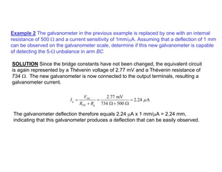 Example 2 The galvanometer in the previous example is replaced by one with an internal
resistance of 500 Ω and a current sensitivity of 1mm/µA. Assuming that a deflection of 1 mm
can be observed on the galvanometer scale, determine if this new galvanometer is capable
of detecting the 5-Ω unbalance in arm BC
SOLUTION Since the bridge constants have not been changed, the equivalent circuit
is again represented by a Thévenin voltage of 2.77 mV and a Thévenin resistance of
734 Ω. The new galvanometer is now connected to the output terminals, resulting a
galvanometer current.
2.77 mV
2.24 A
734 500
TH
g
TH g
V
I
R R
µ
= = =
+ Ω + Ω
The galvanometer deflection therefore equals 2.24 µA x 1 mm/µA = 2.24 mm,
indicating that this galvanometer produces a deflection that can be easily observed.
 