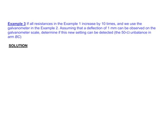 Example 3 If all resistances in the Example 1 increase by 10 times, and we use the
galvanometer in the Example 2. Assuming that a deflection of 1 mm can be observed on the
galvanometer scale, determine if this new setting can be detected (the 50-Ω unbalance in
arm BC)
SOLUTION
 
