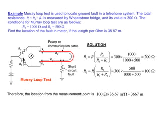 Example Murray loop test is used to locate ground fault in a telephone system. The total
resistance, R = R1+ R2 is measured by Wheatstone bridge, and its value is 300 Ω. The
conditions for Murray loop test are as follows:
R3 = 1000 Ω and R4 = 500 Ω
Find the location of the fault in meter, if the length per Ohm is 36.67 m.
SOLUTION
Power or
communication cable
Murray Loop Test
Short
circuit
fault
X1
X2
R1
R2
R3
R4
3
1
3 4
1000
300 200
1000 500
R
R R
R R
 
= = × = Ω
 
+ +
 
4
2
3 4
500
300 100
1000 500
R
R R
R R
 
= = × = Ω
 
+ +
 
100 36.67 m/ 3667 m
Ω× Ω =
Therefore, the location from the measurement point is
 