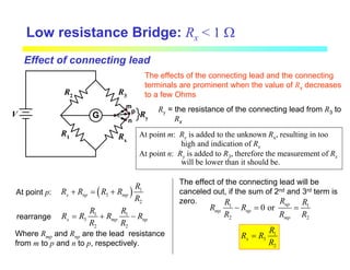 G
R3
R1
R2
Rx
V
m
p
n
Ry
Low resistance Bridge: Rx < 1 Ω
The effects of the connecting lead and the connecting
terminals are prominent when the value of Rx decreases
to a few Ohms
Effect of connecting lead
At point m: Ry is added to the unknown Rx, resulting in too
high and indication of Rx
At point n: Ry is added to R3, therefore the measurement of Rx
will be lower than it should be.
Ry = the resistance of the connecting lead from R3 to
Rx
At point p: ( ) 1
3
2
x np mp
R
R R R R
R
+ = +
1 1
3
2 2
x mp np
R R
R R R R
R R
= + −
rearrange
Where Rmp and Rnp are the lead resistance
from m to p and n to p, respectively.
The effect of the connecting lead will be
canceled out, if the sum of 2nd and 3rd term is
zero. 1 1
2 2
0 or np
mp np
mp
R
R R
R R
R R R
− = =
1
3
2
x
R
R R
R
=
 