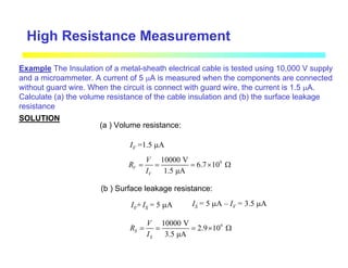 Example The Insulation of a metal-sheath electrical cable is tested using 10,000 V supply
and a microammeter. A current of 5 µA is measured when the components are connected
without guard wire. When the circuit is connect with guard wire, the current is 1.5 µA.
Calculate (a) the volume resistance of the cable insulation and (b) the surface leakage
resistance
SOLUTION
(a ) Volume resistance:
IV =1.5 µA
9
10000 V
6.7 10
1.5 µA
V
V
V
R
I
= = = × Ω
(b ) Surface leakage resistance:
IV+ IS = 5 µA
9
10000 V
2.9 10
3.5 µA
S
S
V
R
I
= = = × Ω
IS = 5 µA – IV = 3.5 µA
High Resistance Measurement
 