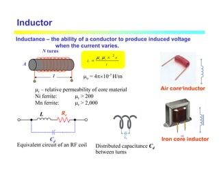 Inductor
A
N turns
l
l
A
N
L r
o
2
µ
µ
=
µo = 4π×10-7 H/m
µr – relative permeability of core material
Ni ferrite: µr > 200
Mn ferrite: µr > 2,000
Equivalent circuit of an RF coil Distributed capacitance Cd
between turns
Cd
L Re
Air core inductor
Iron core inductor
Inductance – the ability of a conductor to produce induced voltage
when the current varies.
 