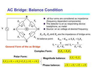 AC Bridge: Balance Condition
D
Z1
Z2
Z4
Z3
A C
D
B
I1
I2
all four arms are considered as impedance
(frequency dependent components)
The detector is an ac responding device:
headphone, ac meter
Source: an ac voltage at desired frequency
General Form of the ac Bridge
Z1, Z2, Z3 and Z4 are the impedance of bridge arms
At balance point: or
BA BC 1 1 2 2
E = E I Z = I Z
and
1 2
1 3 2 4
V V
I = I =
Z + Z Z + Z
V
1 4 2 3
Z Z = Z Z
( ) ( )
1 4 1 4 2 3 2 3
Z Z =Z Z
θ θ θ θ
∠ + ∠ ∠ + ∠
Complex Form:
Polar Form:
Magnitude balance:
Phase balance:
1 4 2 3
Z Z =Z Z
1 4 2 3
=
θ θ θ θ
∠ + ∠ ∠ + ∠
 
