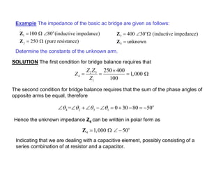 Example The impedance of the basic ac bridge are given as follows:
o
1
2
100 80 (inductive impedance)
250 (pure resistance)
= Ω ∠
= Ω
Z
Z
Determine the constants of the unknown arm.
SOLUTION The first condition for bridge balance requires that
o
3
4
400 30 (inductive impedance)
unknown
= ∠ Ω
=
Z
Z
2 3
4
1
250 400
1,000
100
Z Z
Z
Z
×
= = = Ω
The second condition for bridge balance requires that the sum of the phase angles of
opposite arms be equal, therefore
o
4 2 3 1
= 0 30 80 50
θ θ θ θ
∠ ∠ + ∠ − ∠ = + − = −
Hence the unknown impedance Z4 can be written in polar form as
o
4 1,000 50
= Ω ∠ −
Z
Indicating that we are dealing with a capacitive element, possibly consisting of a
series combination of at resistor and a capacitor.
 