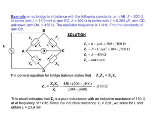 Example an ac bridge is in balance with the following constants: arm AB, R = 200 Ω
in series with L = 15.9 mH R; arm BC, R = 300 Ω in series with C = 0.265 µF; arm CD,
unknown; arm DA, = 450 Ω. The oscillator frequency is 1 kHz. Find the constants of
arm CD.
SOLUTION
The general equation for bridge balance states that
This result indicates that Z4 is a pure inductance with an inductive reactance of 150 Ω
at at frequency of 1kHz. Since the inductive reactance XL = 2πfL, we solve for L and
obtain L = 23.9 mH
D
Z1
Z2
Z4
Z3
A C
D
B
I1
I2
V
1
2
3
4
200 100
1/ 300 600
450
unknown
R j L j
R j C j
R
ω
ω
= + = + Ω
= + = − Ω
= = Ω
=
Z
Z
Z
Z
1 4 2 3
Z Z = Z Z
1
450 (200 100)
150
(300 600)
j
j
j
× +
= = Ω
−
2 3
4
Z Z
Z =
Z
 