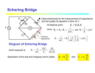 Schering Bridge
Used extensively for the measurement of capacitance
and the quality of capacitor in term of D
D
R2
R1
C1
C3
Rx
Cx
V
Unknown
capacitance
Diagram of Schering Bridge
At balance point: 3 1
x 2
Z = Z Z Y
where
2 2 3 1
3 1
1 1
; ; and =
R j C
j C R
ω
ω
= +
Z = Z Y
2 1
1
1
x
x x
j j
R R j C
C C R
ω
ω ω
  
−
− = +
  
 
 
which expands to 2 1 2
3 3 1
x
x
j R C jR
R
C C C R
ω ω
− = −
Separation of the real and imaginary terms yields: 1
2
3
x
C
R R
C
= 1
3
2
x
R
C C
R
=
and
 