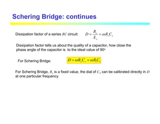 Schering Bridge: continues
Dissipation factor of a series RC circuit: x
x x
x
R
D R C
X
ω
= =
Dissipation factor tells us about the quality of a capacitor, how close the
phase angle of the capacitor is to the ideal value of 90o
1 1
x x
D R C R C
ω ω
= =
For Schering Bridge:
For Schering Bridge, R1 is a fixed value, the dial of C1 can be calibrated directly in D
at one particular frequency
 
