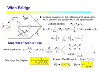 Wien Bridge
Measure frequency of the voltage source using series
RC in one arm and parallel RC in the adjoining arm
D
R2
R1
C1
C3
R4
R3
Vs
Diagram of Wien Bridge
At balance point: 2 1 4 3
=
Z Z Z Y
2 1 4 3
1 3
1
j
R R R j C
C R
ω
ω
 
 
= − +
 
 
   
Unknown
Freq.
which expands to 4 3
1 4 4
2 3 1 4
3 1 3 1
R C
R R jR
R j C R R
R C R C
ω
ω
= + − +
3
2 1
4 3 1
C
R R
R R C
= +
3 1
1 3
1
C R
C R
ω
ω
=
(1)
(2)
1 3 1 3
1
2
f
C C R R
π
=
Rearrange Eq. (2) gives
In most, Wien Bridge, R1 = R3 and C1 = C3
2 4
2
R R
=
1
2
f
RC
π
=
(1) (2)
4
4
3
3
3
2
2
1
1
1 and
;
1
;
;
1
R
C
j
R
R
C
j
R =
+
=
=
+
= Z
Y
Z
Z ω
ω
 