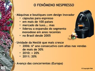 O FENÔMENO NESPRESSO

- Máquinas e boutiques com design inovador
    • cápsulas para espresso
    • em mais de 100 países
    • mercado de luxo... mas
    • liderou a expansão do segmento
      monodose em anos recentes
    • no Brasil desde 2005

- Unidade da Nestlé que mais cresce
    • 2006: 6º ano consecutivo com altas nas vendas
      de mais de 30%
    • 2010: > 20%
    • 2011: 20%

- Avanço das concorrentes (Europa)
                                               © Copyright P&A
 