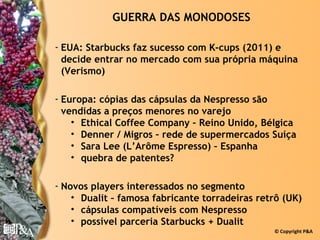 GUERRA DAS MONODOSES

- EUA: Starbucks faz sucesso com K-cups (2011) e
  decide entrar no mercado com sua própria máquina
  (Verismo)

- Europa: cópias das cápsulas da Nespresso são
  vendidas a preços menores no varejo
    • Ethical Coffee Company – Reino Unido, Bélgica
    • Denner / Migros – rede de supermercados Suíça
    • Sara Lee (L’Arôme Espresso) – Espanha
    • quebra de patentes?

- Novos players interessados no segmento
    • Dualit – famosa fabricante torradeiras retrô (UK)
    • cápsulas compatíveis com Nespresso
    • possível parceria Starbucks + Dualit
                                                © Copyright P&A
 