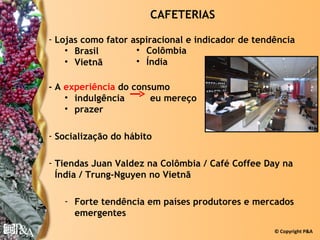 CAFETERIAS

- Lojas como fator aspiracional e indicador de tendência
    • Brasil        • Colômbia
    • Vietnã        • Índia

- A experiência do consumo
    • indulgência      eu mereço
    • prazer

- Socialização do hábito

- Tiendas Juan Valdez na Colômbia / Café Coffee Day na
  Índia / Trung-Nguyen no Vietnã

   - Forte tendência em países produtores e mercados
     emergentes
                                                   © Copyright P&A
 