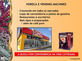 HORECA E VENDING MACHINES

-   Crescendo em todos os mercados
-   Lojas de conveniência e postos de gasolina
-   Restaurantes e escritórios
-   Mais tipos e preparações
     • além do café puro




A BUSCA POR CONVENIÊNCIA NA VIDA COTIDIANA
                                                 © Copyright P&A
 