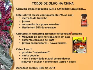 TODOS DE OLHO NA CHINA
- Consumo ainda é pequeno (0.5 a 1.0 milhão sacas) mas...

- Café solúvel cresce continuamente (9% ao ano)
    • mercado de trabalho
    • jovens
    • conveniência e preço acessível
    • Nestlé tem 70% do mercado

- Cafeterias e marketing agressivo influenciam consumo
    • Máquinas de café no trabalho e em casa
    • aumenta consumo de T&M
    • jovens consumidores – novos hábitos

- Cafés 3 em 1
    • produto “mainstream”
    • muito popular
    • 4 em 1 é novidade e atrai consumidores
      (solúvel + açúcar + creme não lácteo + coco)

- Monodose cresceu 48% em 2011                       © Copyright P&A
 