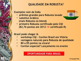 QUALIDADE EM ROBUSTA?

- Exemplos vem da Índia
    • prêmios grandes para Robusta lavado
    • substitui Arábica
      (mais Robusta no blend)
    • primeiro Robusta certificado pelo CQI
      (82,76 pontos em 2012      certificado R)

- Brasil pode chegar lá
    • workshop CQI – Conilon Brasil em Vitória
    • vantagens naturais para Robusta de qualidade
    • 80 a 85 pontos na xícara!
    • Conilon especial? Lançamento no evento


            OPORTUNIDADE PARA BRASIL
                                                  © Copyright P&A
 