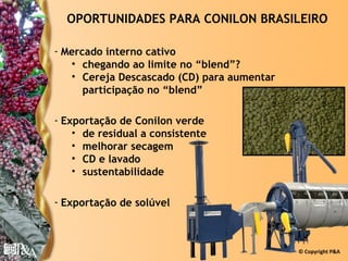 OPORTUNIDADES PARA CONILON BRASILEIRO

- Mercado interno cativo
   • chegando ao limite no “blend”?
   • Cereja Descascado (CD) para aumentar
      participação no “blend”

- Exportação de Conilon verde
    • de residual a consistente
    • melhorar secagem
    • CD e lavado
    • sustentabilidade

- Exportação de solúvel



                                            © Copyright P&A
 