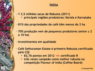 ÍNDIA

  ~
- = 3,5 milhões sacas de Robusta (2011)
    • principais regiões produtoras: Kerala e Karnataka

- 81% das propriedades de café têm menos de 2 ha

- 70% produção vem de pequenos produtores (entre ≤ 2
  a 10 ha)

- Investimentos em qualidade

- Café Sethuraman Estate é primeiro Robusta certificado
  pelo CQI
    • 82,76 pontos em 2012      certificado R
    • três vezes campeão como melhor robusta na
      competição Flavour of India (Coffee Board)
                                               © Copyright P&A
 