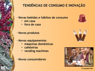 TENDÊNCIAS DE CONSUMO E INOVAÇÃO


- Novas bebidas e hábitos de consumo
    • em casa
    • fora de casa

- Novos produtos

- Novos equipamentos
    • máquinas domésticas
    • cafeteiras
    • vending machines

- Novos consumidores


                                       © Copyright P&A
 