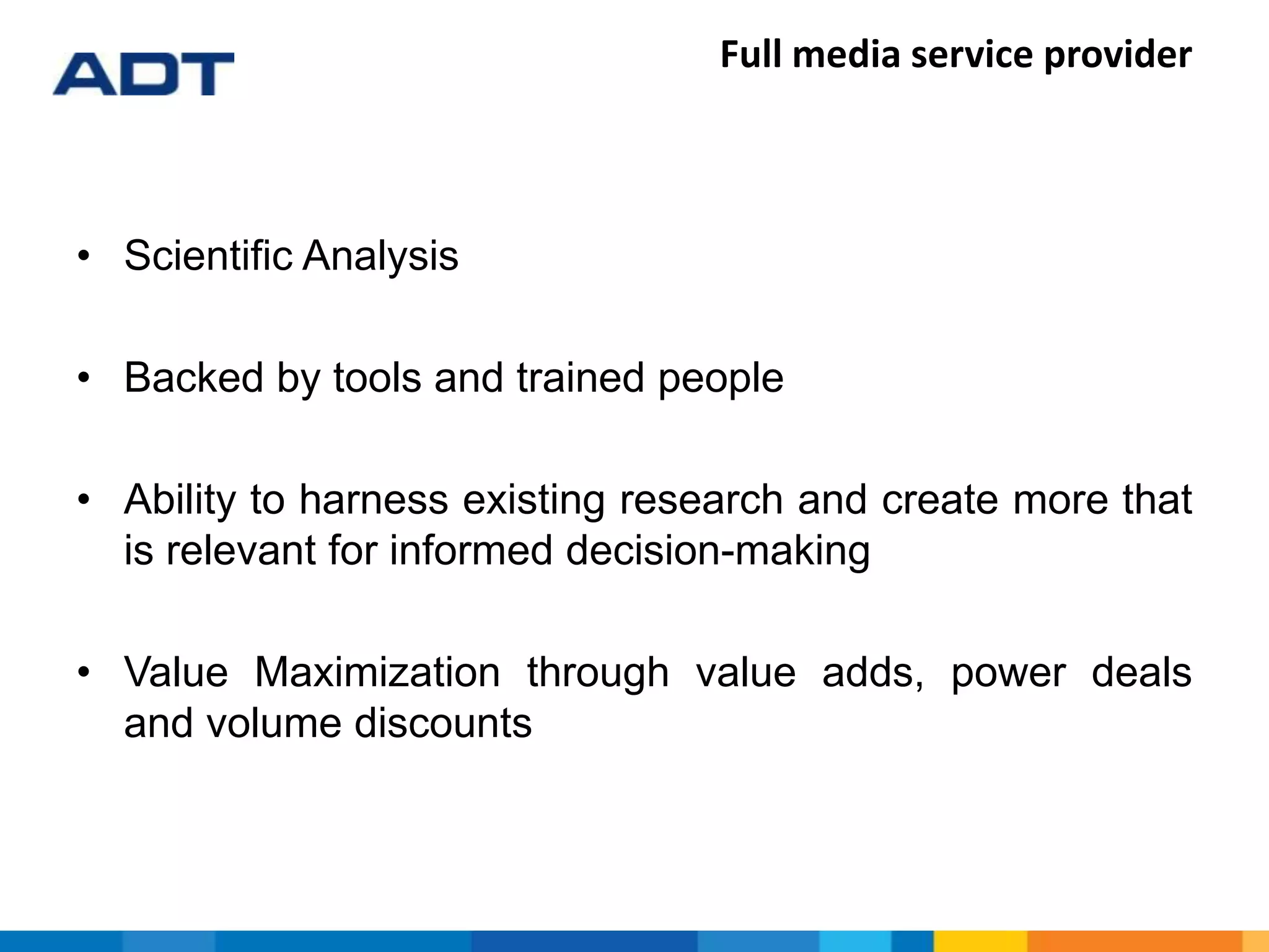 Full media service provider
• Scientific Analysis
• Backed by tools and trained people
• Ability to harness existing research and create more that
is relevant for informed decision-making
• Value Maximization through value adds, power deals
and volume discounts
 