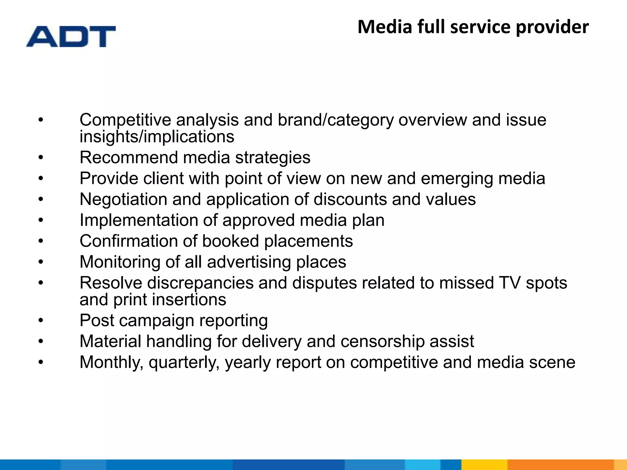 Media full service provider
• Competitive analysis and brand/category overview and issue
insights/implications
• Recommend media strategies
• Provide client with point of view on new and emerging media
• Negotiation and application of discounts and values
• Implementation of approved media plan
• Confirmation of booked placements
• Monitoring of all advertising places
• Resolve discrepancies and disputes related to missed TV spots
and print insertions
• Post campaign reporting
• Material handling for delivery and censorship assist
• Monthly, quarterly, yearly report on competitive and media scene
 