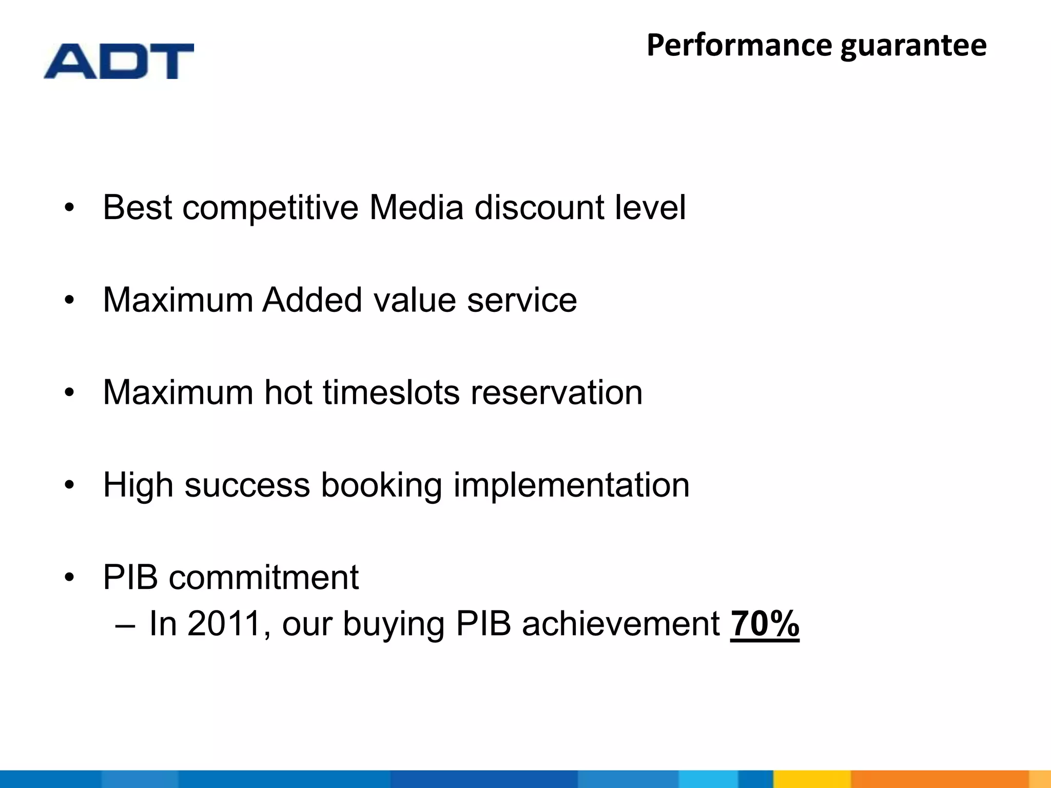 Performance guarantee
• Best competitive Media discount level
• Maximum Added value service
• Maximum hot timeslots reservation
• High success booking implementation
• PIB commitment
– In 2011, our buying PIB achievement 70%
 