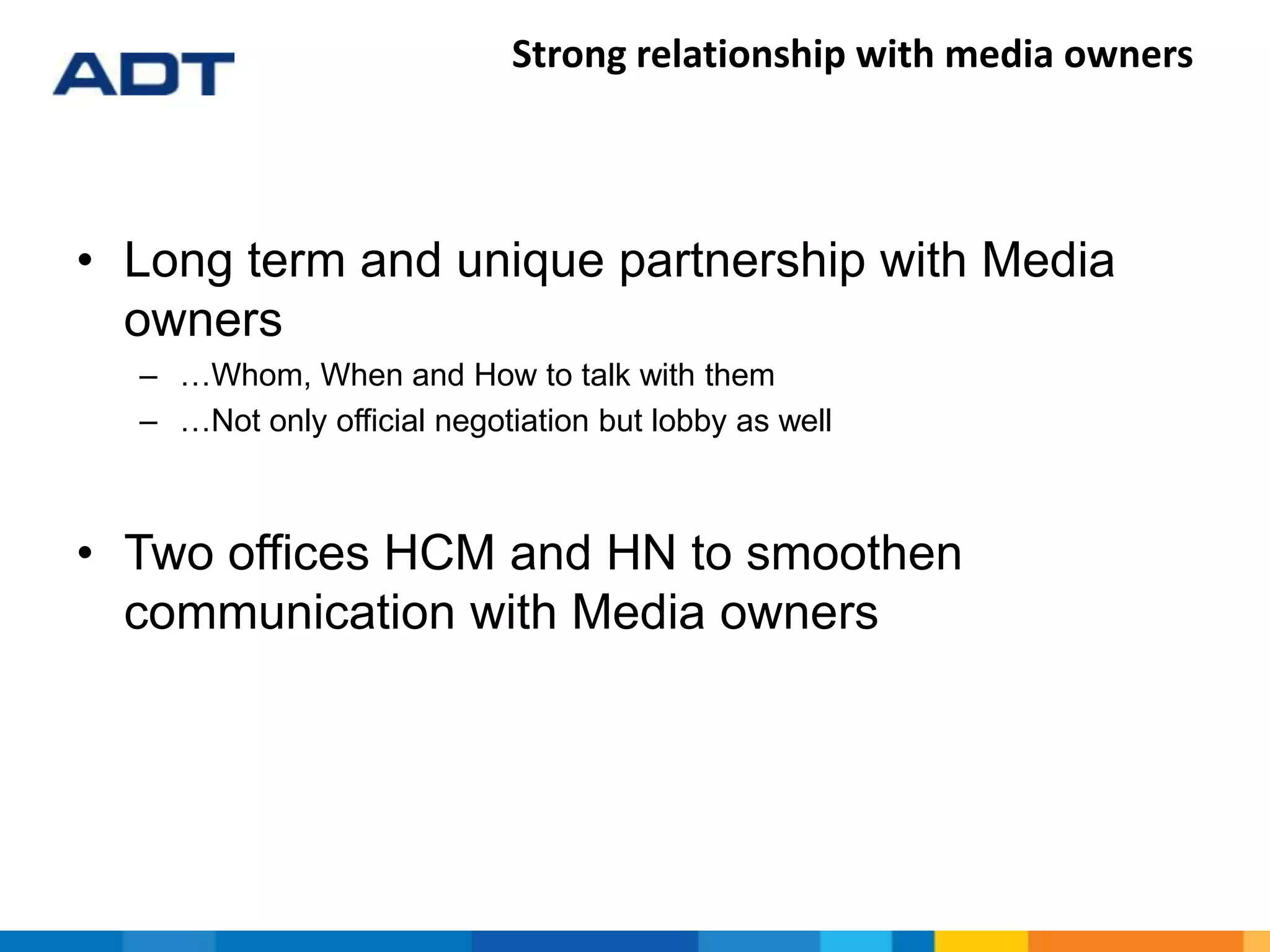 Strong relationship with media owners
• Long term and unique partnership with Media
owners
– …Whom, When and How to talk with them
– …Not only official negotiation but lobby as well
• Two offices HCM and HN to smoothen
communication with Media owners
 