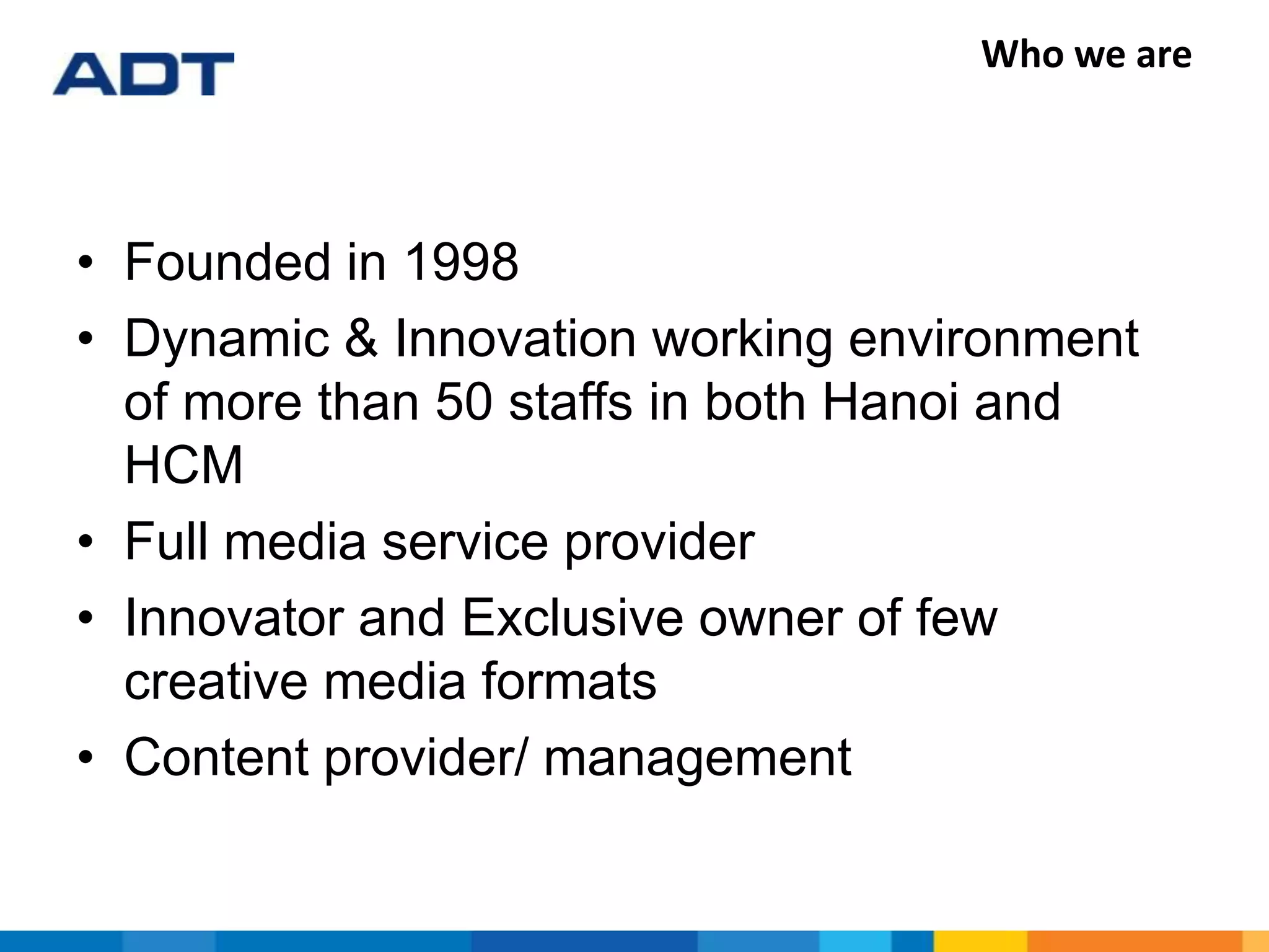 Who we are
• Founded in 1998
• Dynamic & Innovation working environment
of more than 50 staffs in both Hanoi and
HCM
• Full media service provider
• Innovator and Exclusive owner of few
creative media formats
• Content provider/ management
 