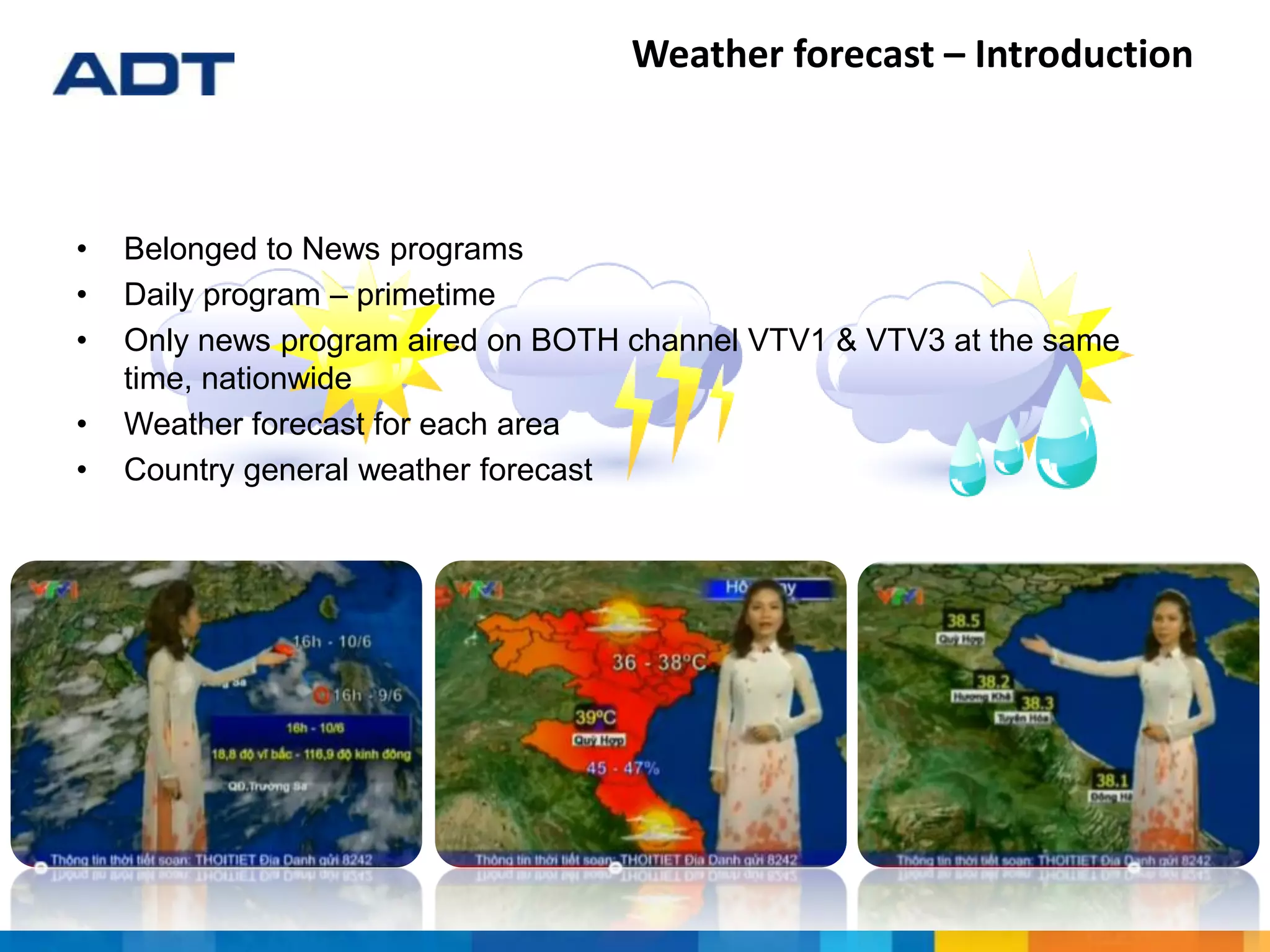 • Belonged to News programs
• Daily program – primetime
• Only news program aired on BOTH channel VTV1 & VTV3 at the same
time, nationwide
• Weather forecast for each area
• Country general weather forecast
Weather forecast – Introduction
 