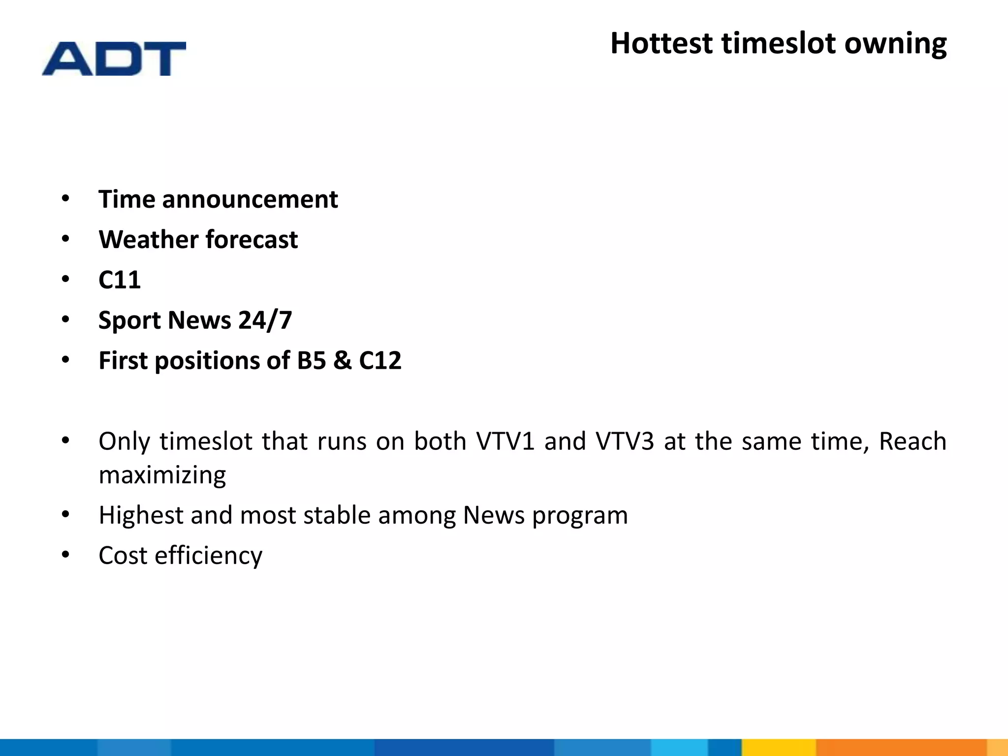 Hottest timeslot owning
• Time announcement
• Weather forecast
• C11
• Sport News 24/7
• First positions of B5 & C12
• Only timeslot that runs on both VTV1 and VTV3 at the same time, Reach
maximizing
• Highest and most stable among News program
• Cost efficiency
 